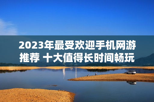 2023年最受欢迎手机网游推荐 十大值得长时间畅玩的佳作