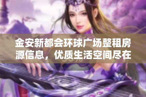 金安新都会环球广场整租房源信息，优质生活空间尽在六舒路附近