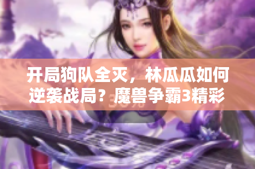 开局狗队全灭，林瓜瓜如何逆袭战局？魔兽争霸3精彩对决解析