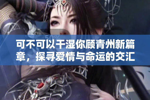 可不可以干湿你顾青州新篇章，探寻爱情与命运的交汇点