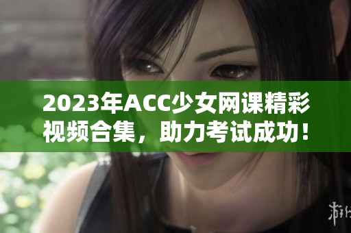 2023年ACC少女网课精彩视频合集，助力考试成功！