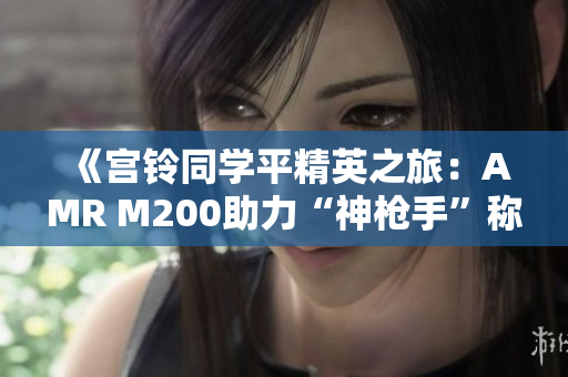 《宫铃同学平精英之旅：AMR M200助力“神枪手”称号的荣耀背后》