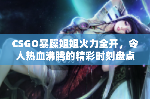 CSGO暴躁姐姐火力全开，令人热血沸腾的精彩时刻盘点