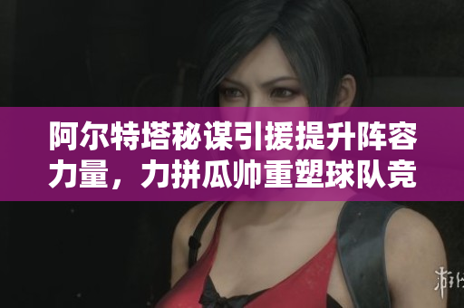 阿尔特塔秘谋引援提升阵容力量，力拼瓜帅重塑球队竞争力