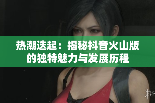 热潮迭起：揭秘抖音火山版的独特魅力与发展历程