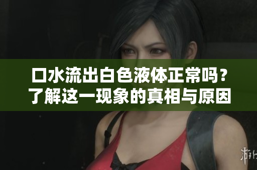 口水流出白色液体正常吗？了解这一现象的真相与原因