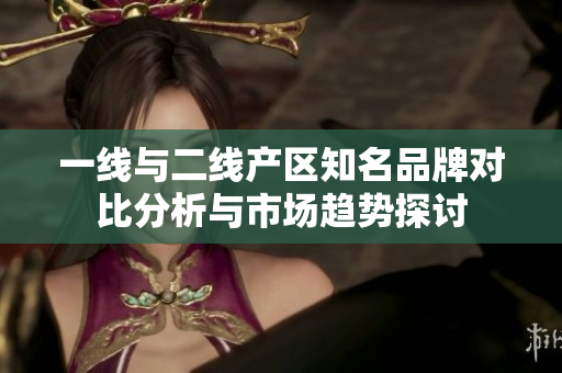 一线与二线产区知名品牌对比分析与市场趋势探讨