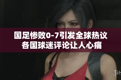 国足惨败0-7引发全球热议 各国球迷评论让人心痛