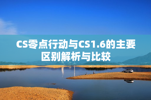 CS零点行动与CS1.6的主要区别解析与比较 CS零点行动与CS1.6的主要区别解析与比较