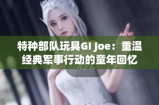 特种部队玩具GI Joe：重温经典军事行动的童年回忆