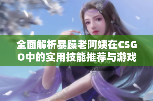 全面解析暴躁老阿姨在CSGO中的实用技能推荐与游戏技巧