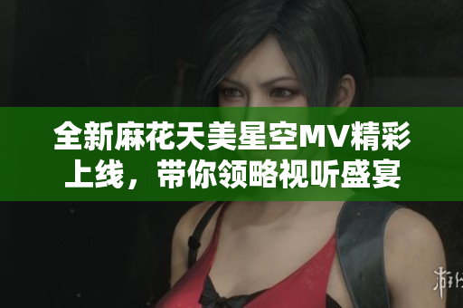 全新麻花天美星空MV精彩上线，带你领略视听盛宴