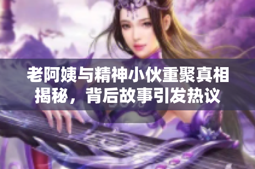 老阿姨与精神小伙重聚真相揭秘，背后故事引发热议