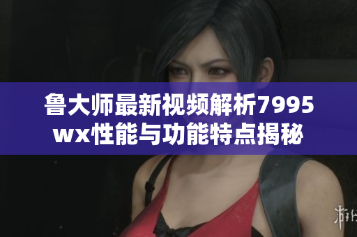 鲁大师最新视频解析7995wx性能与功能特点揭秘