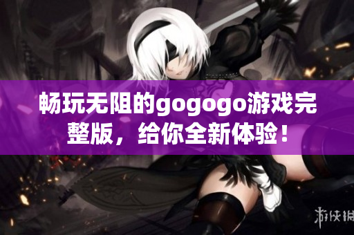 畅玩无阻的gogogo游戏完整版，给你全新体验！