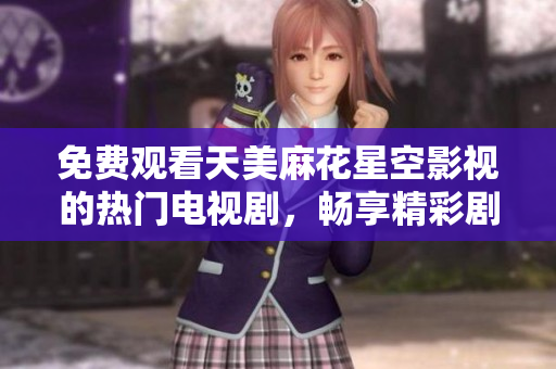 免费观看天美麻花星空影视的热门电视剧，畅享精彩剧情与感人故事