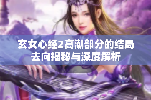 玄女心经2高潮部分的结局去向揭秘与深度解析