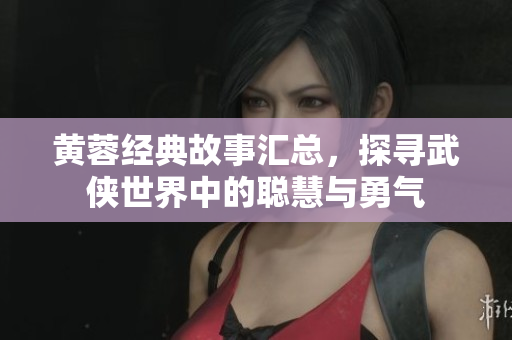 黄蓉经典故事汇总，探寻武侠世界中的聪慧与勇气