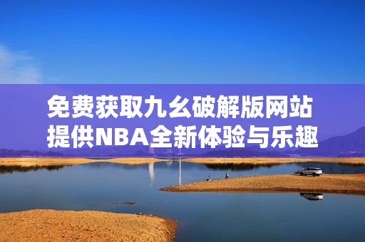 免费获取九幺破解版网站 提供NBA全新体验与乐趣