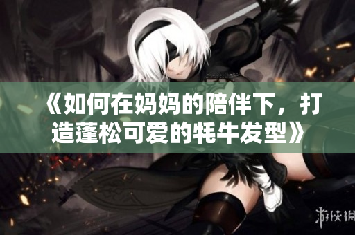 《如何在妈妈的陪伴下，打造蓬松可爱的牦牛发型》