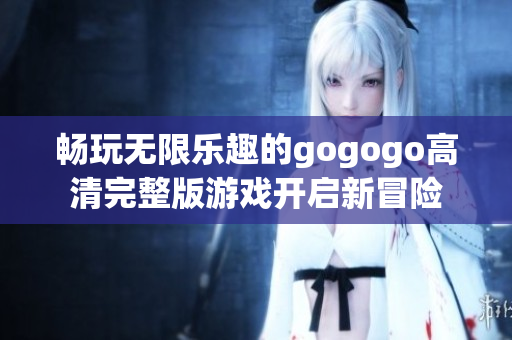 畅玩无限乐趣的gogogo高清完整版游戏开启新冒险
