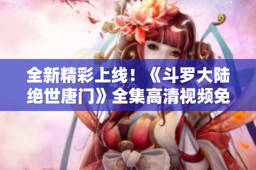 全新精彩上线！《斗罗大陆绝世唐门》全集高清视频免费观看体验