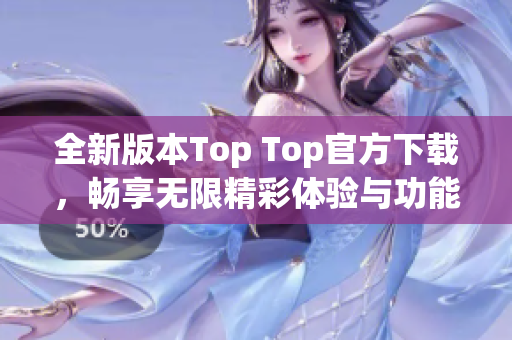全新版本Top Top官方下载，畅享无限精彩体验与功能