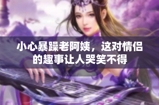 小心暴躁老阿姨，这对情侣的趣事让人哭笑不得