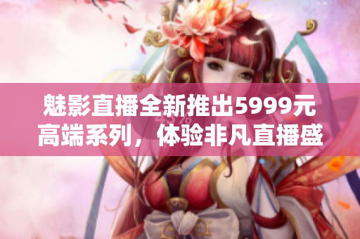 魅影直播全新推出5999元高端系列，体验非凡直播盛宴！