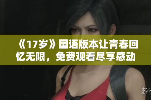 《17岁》国语版本让青春回忆无限，免费观看尽享感动故事