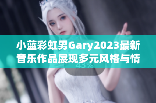 小蓝彩虹男Gary2023最新音乐作品展现多元风格与情感传递