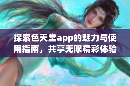 探索色天堂app的魅力与使用指南，共享无限精彩体验