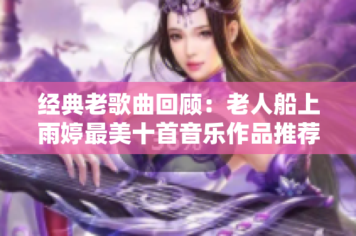 经典老歌曲回顾：老人船上雨婷最美十首音乐作品推荐
