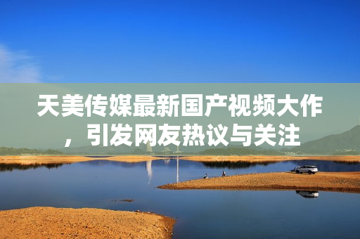 天美传媒最新国产视频大作，引发网友热议与关注