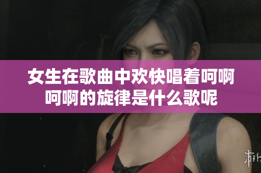 女生在歌曲中欢快唱着呵啊呵啊的旋律是什么歌呢