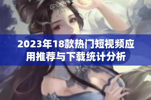 2023年18款热门短视频应用推荐与下载统计分析