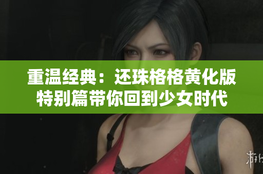 重温经典：还珠格格黄化版特别篇带你回到少女时代