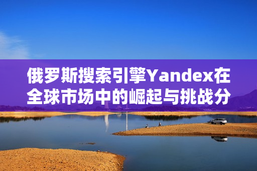 俄罗斯搜索引擎Yandex在全球市场中的崛起与挑战分析