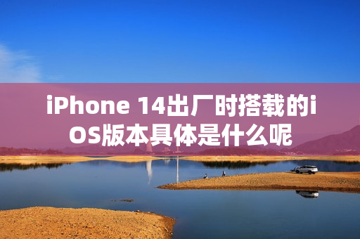 iPhone 14出厂时搭载的iOS版本具体是什么呢