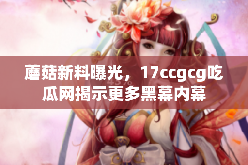 蘑菇新料曝光，17ccgcg吃瓜网揭示更多黑幕内幕