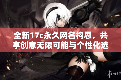 全新17c永久网名构思，共享创意无限可能与个性化选择