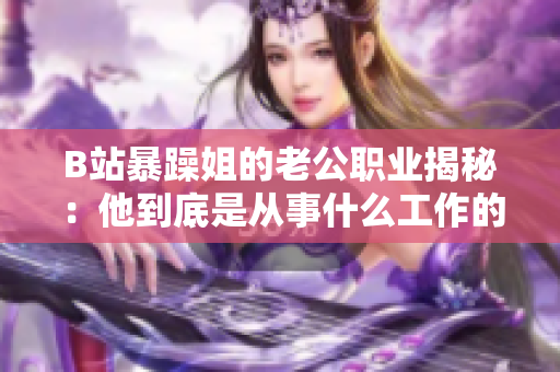 B站暴躁姐的老公职业揭秘：他到底是从事什么工作的呢