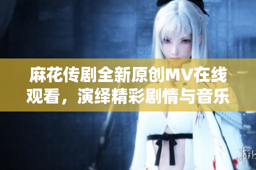 麻花传剧全新原创MV在线观看，演绎精彩剧情与音乐魅力