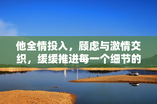 他全情投入，顾虑与激情交织，缓缓推进每一个细节的瞬间