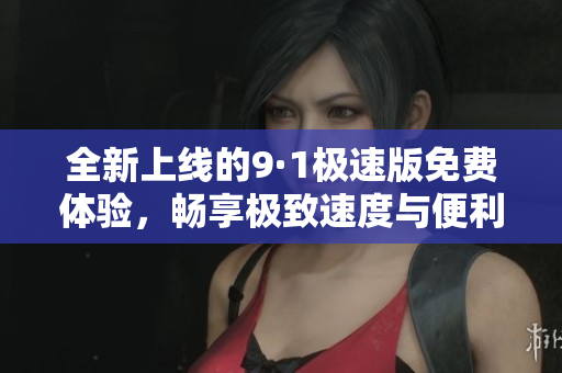 全新上线的9·1极速版免费体验，畅享极致速度与便利功能
