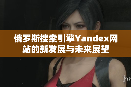俄罗斯搜索引擎Yandex网站的新发展与未来展望