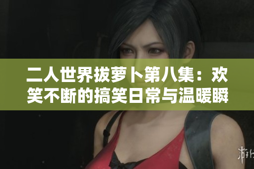 二人世界拔萝卜第八集：欢笑不断的搞笑日常与温暖瞬间