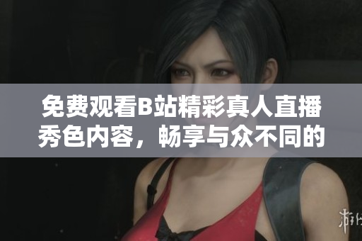 免费观看B站精彩真人直播秀色内容，畅享与众不同的视听盛宴