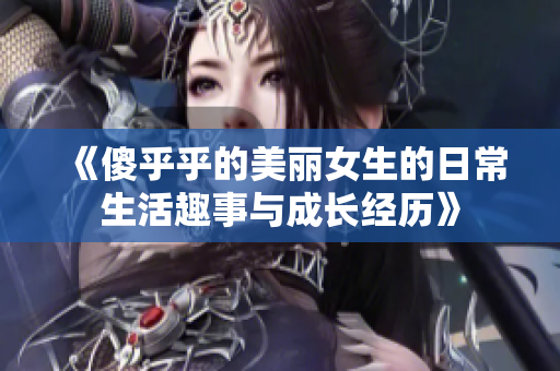 《傻乎乎的美丽女生的日常生活趣事与成长经历》