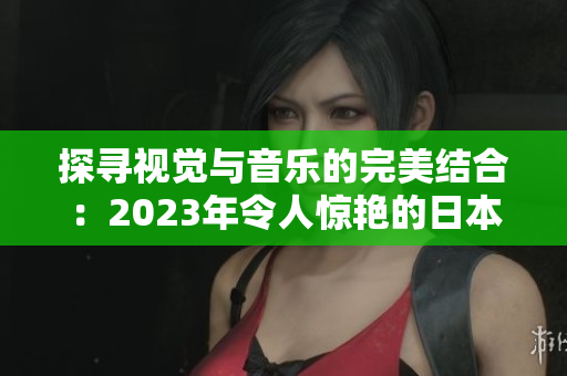 探寻视觉与音乐的完美结合：2023年令人惊艳的日本MV推荐